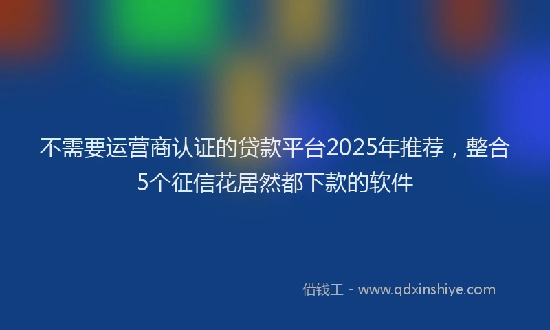 不需要运营商认证的贷款平台2025年推荐，整合5个征信花居然都下款的软件