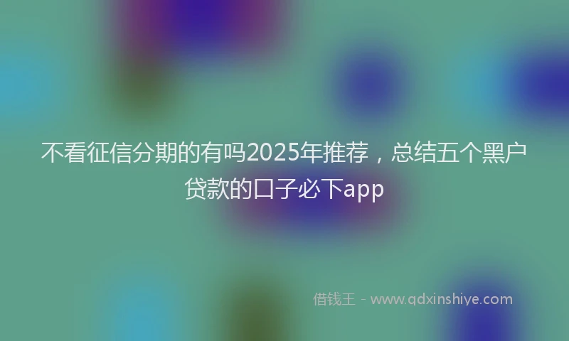 不看征信分期的有吗2025年推荐，总结五个黑户贷款的口子必下app