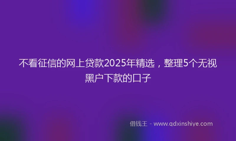 不看征信的网上贷款2025年精选，整理5个无视黑户下款的口子