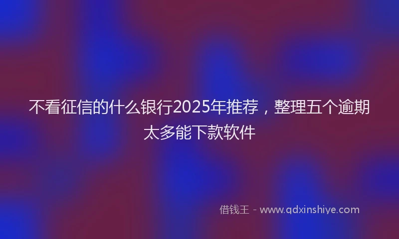不看征信的什么银行2025年推荐，整理五个逾期太多能下款软件