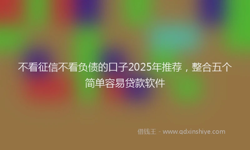 不看征信不看负债的口子2025年推荐，整合五个简单容易贷款软件