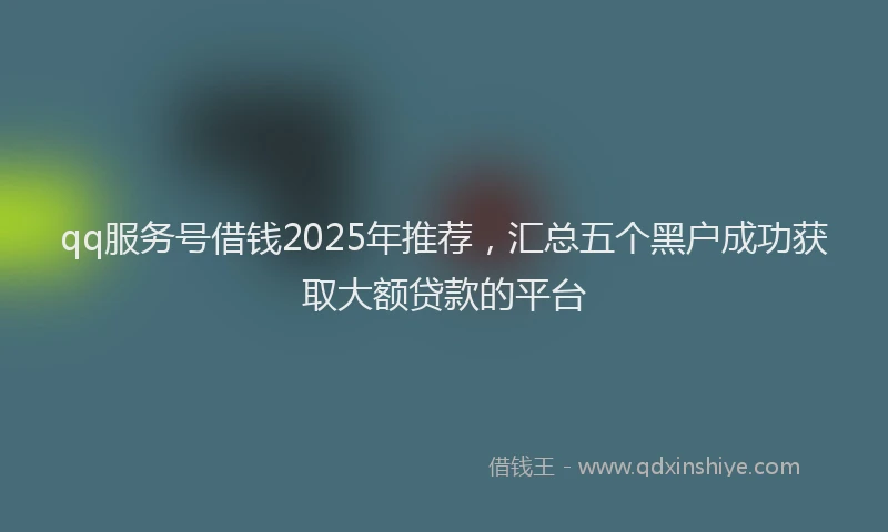 qq服务号借钱2025年推荐，汇总五个黑户成功获取大额贷款的平台
