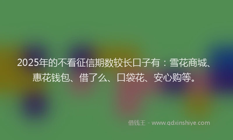 2025年的不看征信期数较长口子有：雪花商城、惠花钱包、借了么、口袋花、安心购等。
