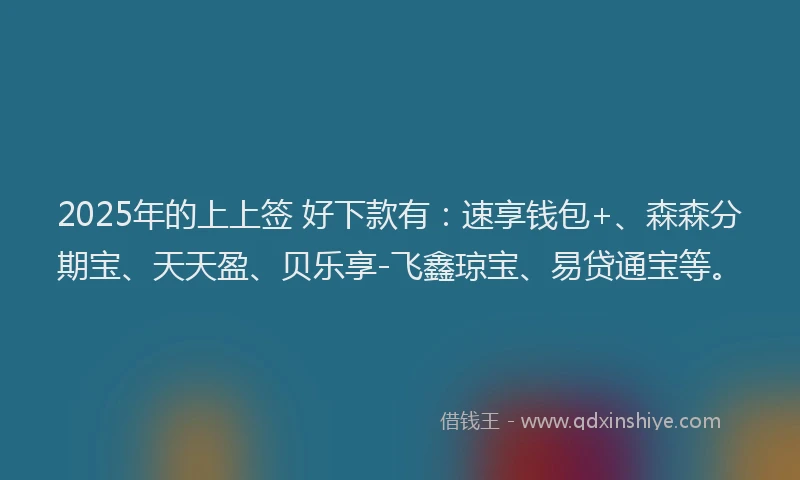 2025年的上上签 好下款有：速享钱包+、森森分期宝、天天盈、贝乐享-飞鑫琼宝、易贷通宝等。