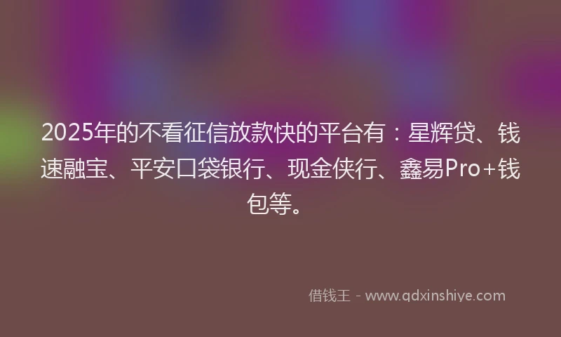 2025年的不看征信放款快的平台有：星辉贷、钱速融宝、平安口袋银行、现金侠行、鑫易Pro+钱包等。