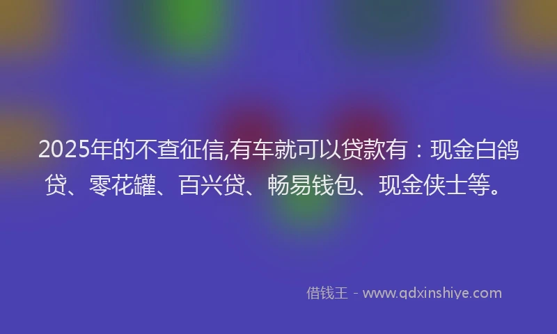 2025年的不查征信,有车就可以贷款有：现金白鸽贷、零花罐、百兴贷、畅易钱包、现金侠士等。