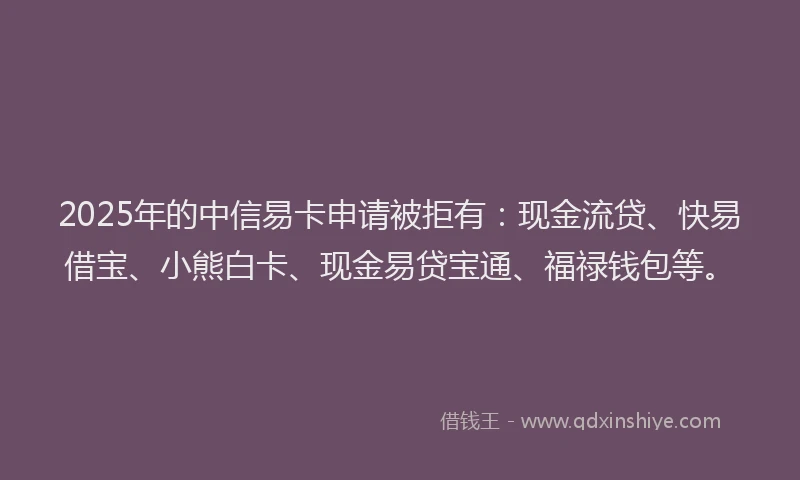 2025年的中信易卡申请被拒有：现金流贷、快易借宝、小熊白卡、现金易贷宝通、福禄钱包等。