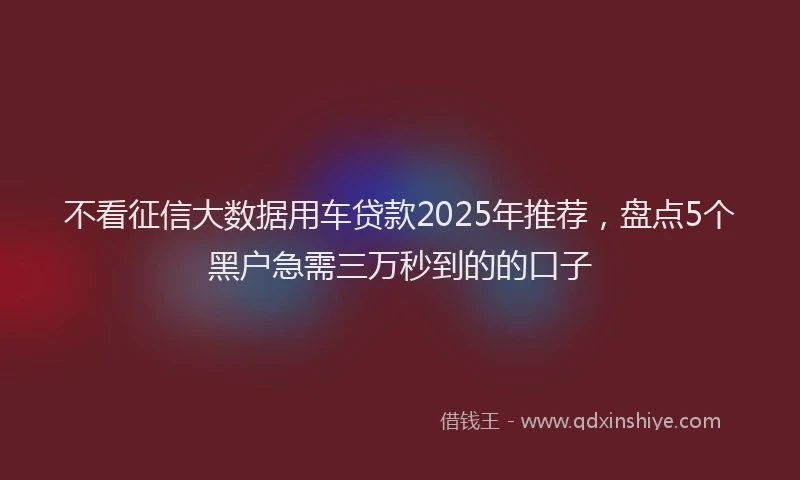 不看征信大数据用车贷款2025年推荐，盘点5个黑户急需三万秒到的的口子