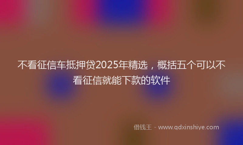 不看征信车抵押贷2025年精选，概括五个可以不看征信就能下款的软件