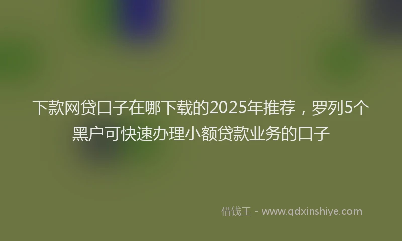 下款网贷口子在哪下载的2025年推荐，罗列5个黑户可快速办理小额贷款业务的口子