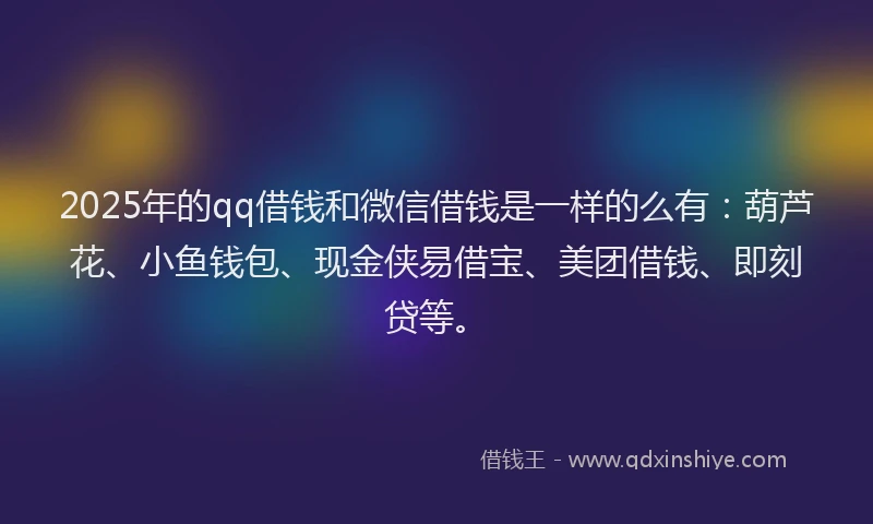 2025年的qq借钱和微信借钱是一样的么有：葫芦花、小鱼钱包、现金侠易借宝、美团借钱、即刻贷等。