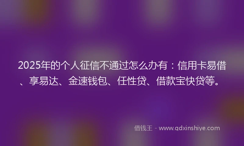 2025年的个人征信不通过怎么办有：信用卡易借、享易达、金速钱包、任性贷、借款宝快贷等。
