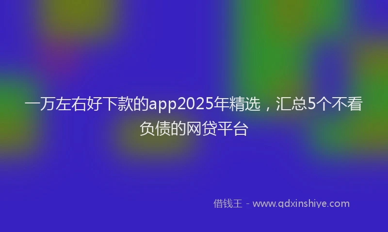 一万左右好下款的app2025年精选，汇总5个不看负债的网贷平台