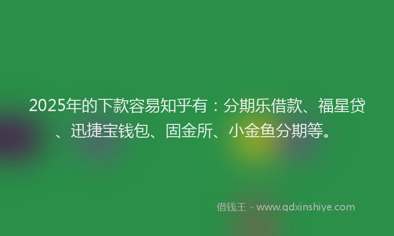 2025年的下款容易知乎有：分期乐借款、福星贷、迅捷宝钱包、固金所、小金鱼分期等。