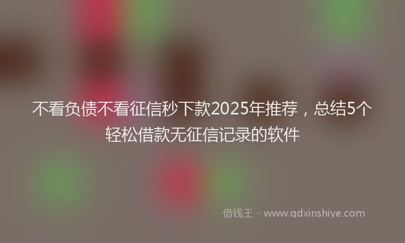 不看负债不看征信秒下款2025年推荐，总结5个轻松借款无征信记录的软件
