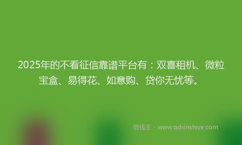 2025年的不看征信靠谱平台有：双喜租机、微粒宝盒、易得花、如意购、贷你无忧等。