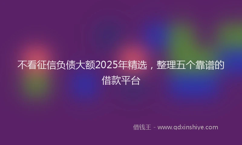 不看征信负债大额2025年精选，整理五个靠谱的借款平台