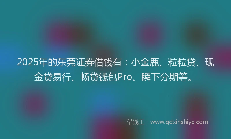 2025年的东莞证券借钱有：小金鹿、粒粒贷、现金贷易行、畅贷钱包Pro、瞬下分期等。