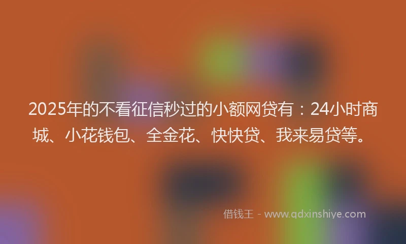 2025年的不看征信秒过的小额网贷有：24小时商城、小花钱包、全金花、快快贷、我来易贷等。