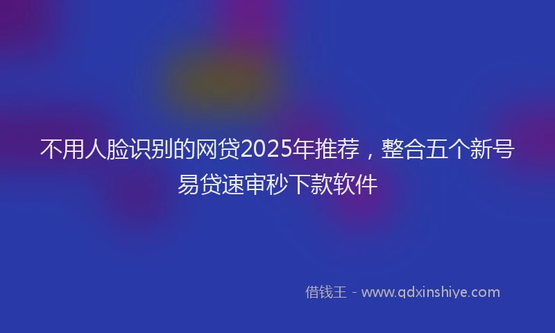 不用人脸识别的网贷2025年推荐，整合五个新号易贷速审秒下款软件