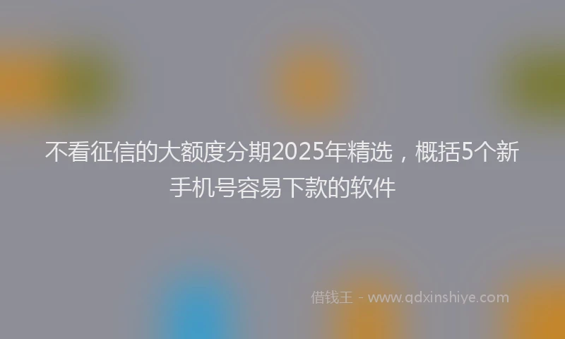 不看征信的大额度分期2025年精选，概括5个新手机号容易下款的软件