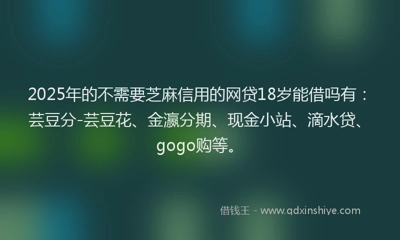 2025年的不需要芝麻信用的网贷18岁能借吗有：芸豆分-芸豆花、金瀛分期、现金小站、滴水贷、gogo购等。