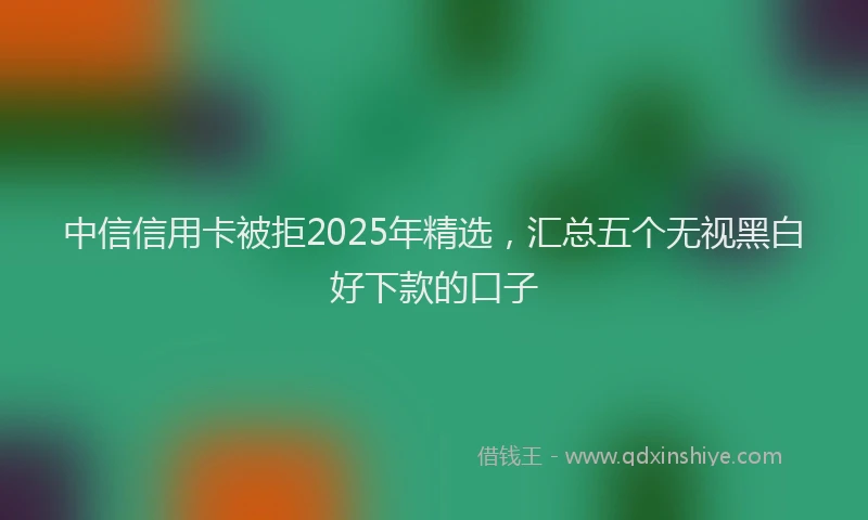 中信信用卡被拒2025年精选，汇总五个无视黑白好下款的口子