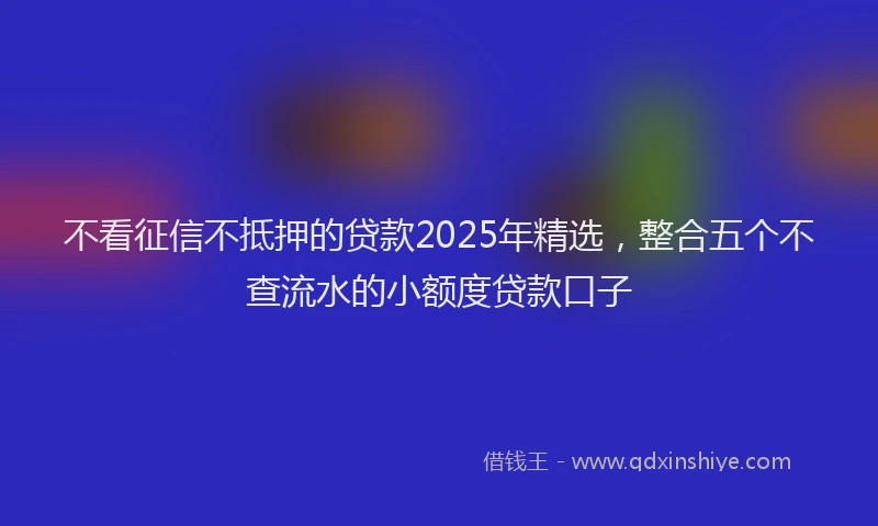 不看征信不抵押的贷款2025年精选，整合五个不查流水的小额度贷款口子