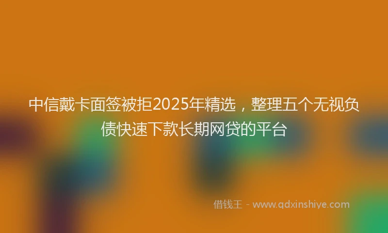 中信戴卡面签被拒2025年精选，整理五个无视负债快速下款长期网贷的平台