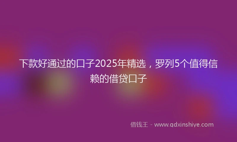 下款好通过的口子2025年精选，罗列5个值得信赖的借贷口子