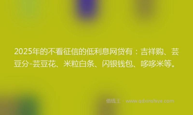 2025年的不看征信的低利息网贷有：吉祥购、芸豆分-芸豆花、米粒白条、闪银钱包、哆哆米等。
