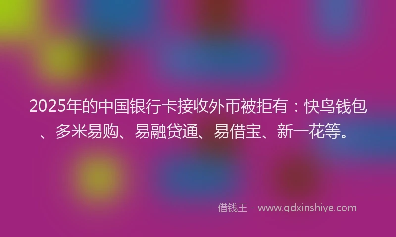 2025年的中国银行卡接收外币被拒有：快鸟钱包、多米易购、易融贷通、易借宝、新一花等。
