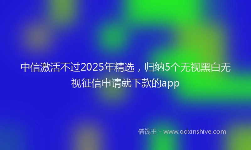 中信激活不过2025年精选，归纳5个无视黑白无视征信申请就下款的app
