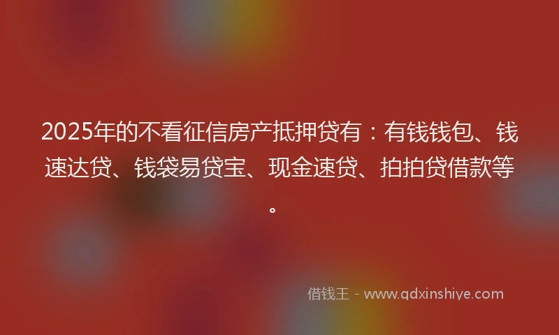 2025年的不看征信房产抵押贷有：有钱钱包、钱速达贷、钱袋易贷宝、现金速贷、拍拍贷借款等。