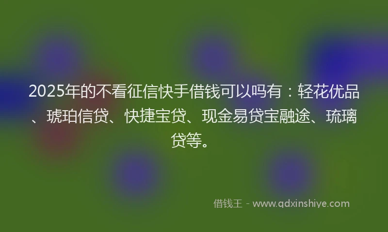 2025年的不看征信快手借钱可以吗有：轻花优品、琥珀信贷、快捷宝贷、现金易贷宝融途、琉璃贷等。