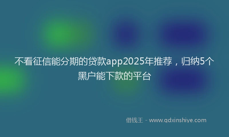 不看征信能分期的贷款app2025年推荐，归纳5个黑户能下款的平台