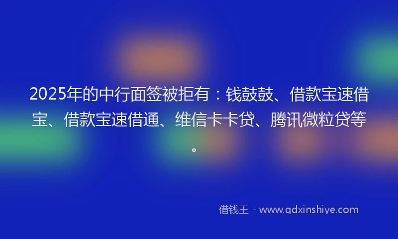 2025年的中行面签被拒有：钱鼓鼓、借款宝速借宝、借款宝速借通、维信卡卡贷、腾讯微粒贷等。
