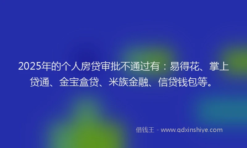 2025年的个人房贷审批不通过有：易得花、掌上贷通、金宝盒贷、米族金融、信贷钱包等。