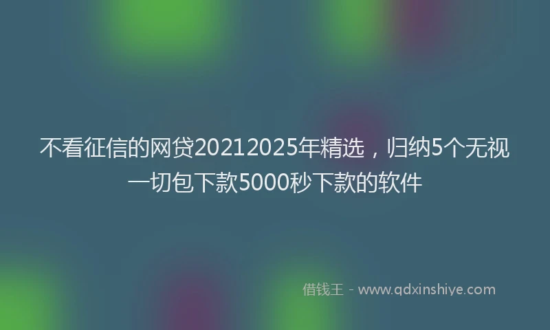 不看征信的网贷20212025年精选，归纳5个无视一切包下款5000秒下款的软件