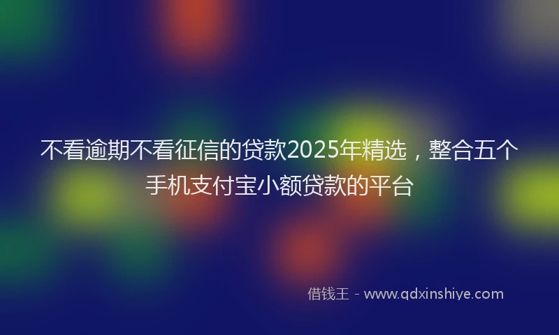 不看逾期不看征信的贷款2025年精选，整合五个手机支付宝小额贷款的平台