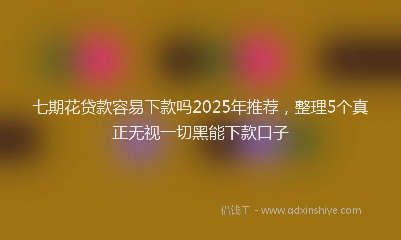 七期花贷款容易下款吗2025年推荐，整理5个真正无视一切黑能下款口子