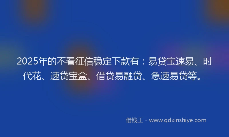 2025年的不看征信稳定下款有：易贷宝速易、时代花、速贷宝盒、借贷易融贷、急速易贷等。
