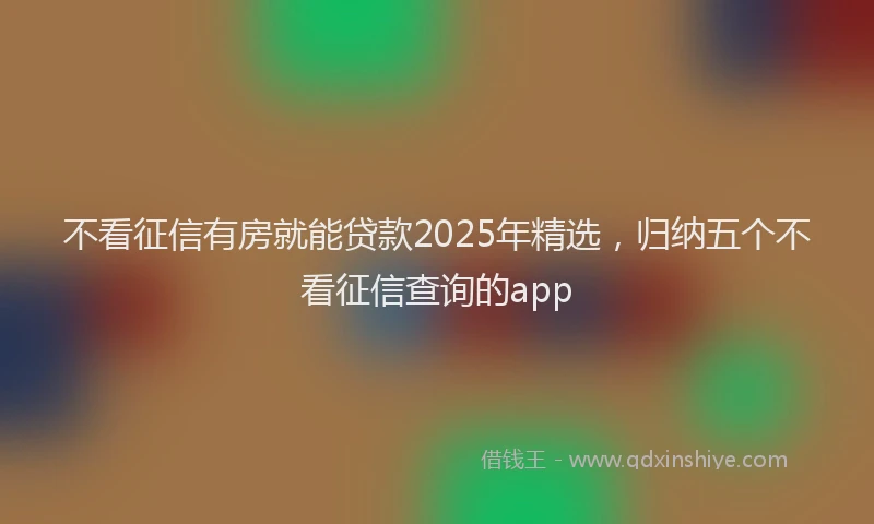 不看征信有房就能贷款2025年精选，归纳五个不看征信查询的app