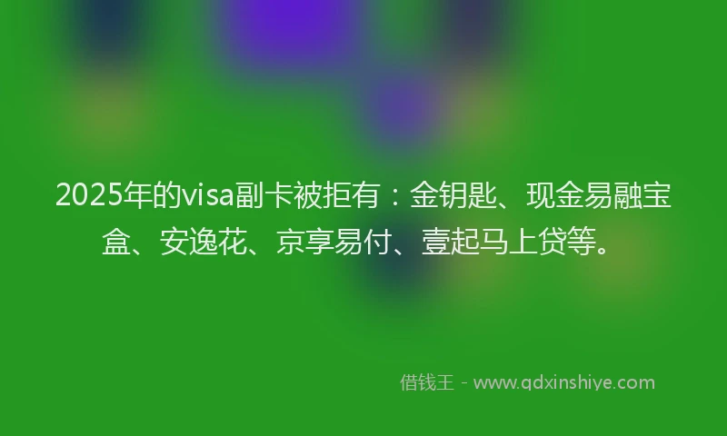 2025年的visa副卡被拒有：金钥匙、现金易融宝盒、安逸花、京享易付、壹起马上贷等。