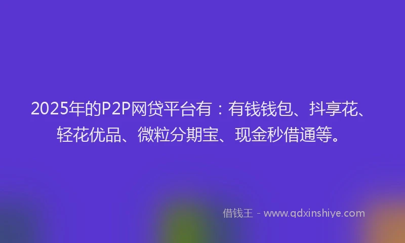 2025年的P2P网贷平台有：有钱钱包、抖享花、轻花优品、微粒分期宝、现金秒借通等。