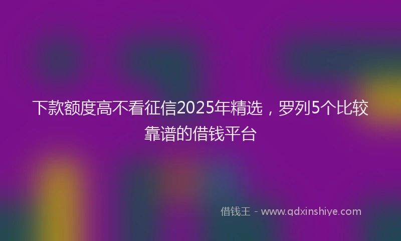 下款额度高不看征信2025年精选，罗列5个比较靠谱的借钱平台