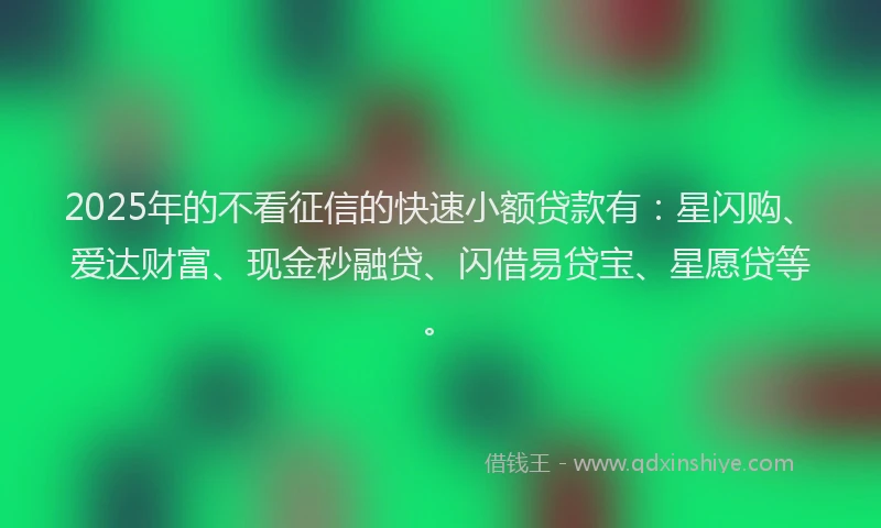 2025年的不看征信的快速小额贷款有：星闪购、爱达财富、现金秒融贷、闪借易贷宝、星愿贷等。
