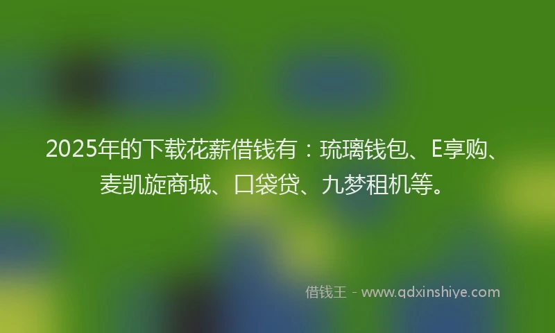 2025年的下载花薪借钱有：琉璃钱包、E享购、麦凯旋商城、口袋贷、九梦租机等。
