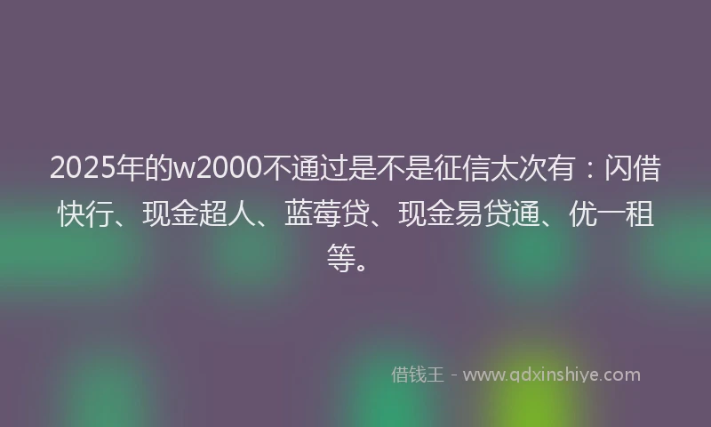 2025年的w2000不通过是不是征信太次有：闪借快行、现金超人、蓝莓贷、现金易贷通、优一租等。