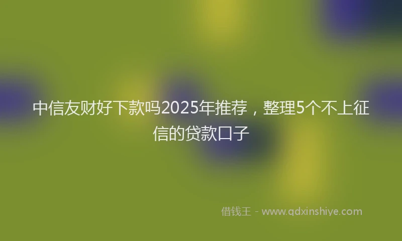 中信友财好下款吗2025年推荐，整理5个不上征信的贷款口子